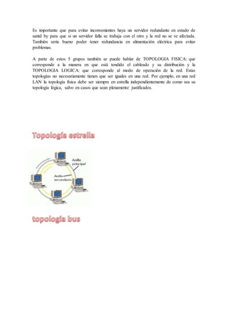 Es importante que para evitar inconvenientes haya un servidor redundante en estado de 
santd by para que si un servidor falla se trabaja con el otro y la red no se ve afectada. 
También seria bueno poder tener redundancia en alimentación eléctrica para evitar 
problemas. 
A parte de estos 5 grupos también se puede hablar de TOPOLOGIA FISICA: que 
corresponde a la manera en que está tendido el cableado y su distribución y la 
TOPOLOGIA LOGICA: que corresponde al modo de operación de la red. Estas 
topologías no necesariamente tienen que ser iguales en una red. Por ejemplo, en una red 
LAN la topología física debe ser siempre en estrella independientemente de como sea su 
topología lógica, salvo en casos que sean plenamente justificados. 
 