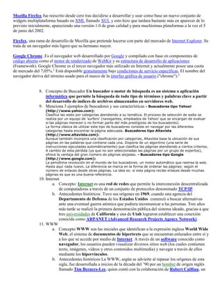 Mozilla Firefox fue reescrito desde cero tras decidirse a desarrollar y usar como base un nuevo conjunto de
widgets multiplataforma basado en XML llamado XUL y esto hizo que tardara bastante más en aparecer de lo
previsto inicialmente, apareciendo una versión 1.0 de gran calidad y para muchísimas plataformas a la vez el 5
de junio del 2002.

Firefox, una rama de desarrollo de Mozilla que pretende hacerse con parte del mercado de Internet Explorer. Se
trata de un navegador más ligero que su hermano mayor.

Google Chrome .Es el navegador web desarrollado por Google y compilado con base en componentes de
código abierto como el motor de renderizado de WebKit y su estructura de desarrollo de aplicaciones
(Framework). Google Chrome es el tercer navegador más utilizado en Internet y actualmente posee una cuota
de mercado del 7,05%.1 Está disponible gratuitamente bajo condiciones de servicio específicas. El nombre del
navegador deriva del término usado para el marco de la interfaz gráfica de usuario ("chrome").2


              8. Concepto de Buscador Un buscador o motor de búsqueda es un sistema o aplicación
                 informática que permite la búsqueda de todo tipo de términos y palabras clave a partir
                 del desarrollo de índices de archivos almacenados en servidores web.
              9. Menciona 3 ejemplos de buscadores y sus características - Buscadores tipo Yahoo!
                  (http://www.yahoo.com):
                  Clasifica las webs por categorías atendiendo a su temática. El proceso de selección de webs se
                  realiza por un equipo de 'surfers' (navegantes, empleados de Yahoo! que se encargan de evaluar
                  si las páginas merecen o no formar parte del más prestigioso de los buscadores).
                  La forma clásica de utilizar este tipo de buscadores consiste en navegar por las diferentes
                  categorías hasta encontrar la página adecuada. Buscadores tipo Altavista
                  (http://www.altavista.com):
                  Aunque también incorpora una clasificación por categorías, Altavista basa la ubicación de sus
                  páginas en las palabras que contiene cada una. Dispone de un algoritmo (una serie de
                  instrucciones ejecutadas automáticamente) que clasifica las páginas atendiendo a ciertos criterios.
                  A cambio de esta pérdida (ya que no son seleccionadas las páginas por un grupo de expertos),
                  ofrece la ventaja del gran número de páginas alojadas. - Buscadores tipo Google
                  (http://www.google.com):
                  La penúltima revolución en el mundo de los buscadores: un motor automático que rastrea la web.
                  Hasta aquí nada nuevo. La diferencia se marca en la forma de ordenar las páginas: según el
                  número de enlaces desde otras páginas. La idea es: si esta página recibe enlaces desde muchas
                  páginas es que es una buena referencia.
              10. Internet
                      a. Concepto: Internet es una red de redes que permite la interconexión descentralizada
                          de computadoras a través de un conjunto de protocolos denominado TCP/IP.
                      b. Antecedentes históricos: Tuvo sus orígenes en 1969, cuando una agencia del
                          Departamento de Defensa de los Estados Unidos comenzó a buscar alternativas
                          ante una eventual guerra atómica que pudiera incomunicar a las personas. Tres años
                          más tarde se realizó la primera demostración pública del sistema ideado, gracias a que
                          tres universidades de California y una de Utah lograron establecer una conexión
                          conocida como ARPANET (Advanced Research Projects Agency Network).
              11. WWW
                      a. Concepto WWW son las iniciales que identifican a la expresión inglesa World Wide
                          Web, el sistema de documentos de hipertexto que se encuentran enlazados entre sí y
                          a los que se accede por medio de Internet. A través de un software conocido como
                          navegador, los usuarios pueden visualizar diversos sitios web (los cuales contienen
                          texto, imágenes, videos y otros contenidos multimedia) y navegar a través de ellos
                          mediante los hipervínculos.
                      b. Antecedentes históricos La WWW, según se advierte al repasar los orígenes de esta
                          sigla, fue desarrollada a inicios de la década del ’90 por un hombre de origen inglés
                          llamado Tim Berners-Lee, quien contó con la colaboración de Robert Cailliau, un
 