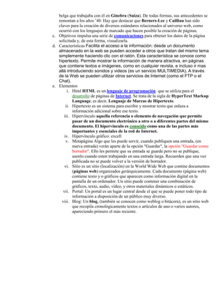 belga que trabajaba con él en Ginebra (Suiza). De todas formas, sus antecedentes se
   remontan a los años ’40. Hay que destacar que Berners-Lee y Cailliau han sido
   claves para la creación de diversos estándares relacionados al universo web, como
   ocurrió con los lenguajes de marcado que hacen posible la creación de páginas.
c. Objetivos impulsa una serie de comunicaciones para obtener los datos de la página
   solicitada y, de esta forma, visualizarla.
d. Características Facilita el acceso a la información: desde un documento
   almacenado en la web se pueden acceder a otros que tratan del mismo tema
   simplemente haciendo clic con el ratón. Esta característica se conoce como
   hipertexto. Permite mostrar la información de manera atractiva, en páginas
   que contiene textos e imágenes, como en cualquier revista, e incluso ir mas
   allá introduciendo sonidos y videos (es un servicio MULTIMEDIA). A través
   de la Web se pueden utilizar otros servicios de Internet (como el FTP o el
   Chat).
e. Elementos
         i. Html HTML es un lenguaje de programación que se utiliza para el
            desarrollo de páginas de Internet. Se trata de la sigla de HyperText Markup
            Language, es decir, Lenguaje de Marcas de Hipertexto.
        ii. Hipertexto es un sistema para escribir y mostrar texto que enlaza a
            información adicional sobre ese texto.
      iii. Hipervínculo aquella referencia o elemento de navegación que permite
            pasar de un documento electrónico a otro o a diferentes partes del mismo
            documento. El hipervínculo es conocido como una de las partes más
            importantes y esenciales de la red de Internet.
       iv. Hipervínculo gráfico: excell
        v. Metapágina Algo que les puede servir, cuando publiquen una entrada, (en
            nueva entrada) verán aparte de la opción "Guardar", la opción "Guardar como
            borrador". Ello les permite que su entrada se guarde pero no se publique,
            usenlo cuando esten trabajando en una entrada larga. Recuerden que una vez
            publicada no se puede volver a la versión de borrador.
       vi. Sitio es un sitio (localización) en la World Wide Web que contine documentos
            (páginas web) organizados gerárquicamente. Cada documento (página web)
            contiene texto y o gráficos que aparecen como información digital en la
            pantalla de un ordenador. Un sitio puede contener una combinación de
            gráficos, texto, audio, vídeo, y otros materiales dinámicos o estáticos.
      vii. Portal: Un portal es un lugar central desde el que se puede poner todo tipo de
            información a disposición de un público muy diverso.
     viii. Blog: Un blog, (también se conocen como weblog o bitácora), es un sitio web
            que recopila cronológicamente textos o artículos de uno o varios autores,
            apareciendo primero el más reciente.
 