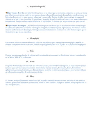 iv. Hipervínculo gráfico.


  Hipervínculo de texto: Un hipervínculo de texto es un enlace que se encuentra asociado a un texto, de forma
que si hacemos clic sobre ese texto, navegamos dónde indique el hipervínculo. Por defecto, cuando creamos un
hipervínculo de texto, el texto aparece subrayado y en un color distinto al del texto normal, de forma que el
visitante sepa que existe ese enlace. Si volvemos a la página después de visitar el enlace, este aparecerá con otro
tono también. Aunque es interesante diferenciar el hiperenlace, es posible que no queramos que aparezca así.

  Hipervínculo de imagen: Un hipervínculo de imagen es un enlace que se encuentra asociado a una imagen,
de forma que si hacemos clic sobre esa imagen, navegamos dónde indique el hipervínculo. Por defecto cuando
creamos un hipervínculo de imagen, la imagen aparece rodeada de un borde con un color llamativo para que el
visitante sepa que existe ese enlace.


                              v. Meta página

Este manual relata de manera exhaustiva todos los mecanismos para conseguir tener una página popular en
Internet. Comprende todos los niveles, tanto el de principiante como el de experto en la promoción de páginas.


                              vi. Sitio.

Un sitio web es una colección de páginas web relacionadas y comunes a un dominio de Internet o subdominio
en la World Wide Web en Internet.

                             vii. Portal.

Un portal de Internet es un sitio web que ofrecer al usuario, de forma fácil e integrada, el acceso a una serie de
recursos y de servicios relacionados a un mismo tema. Incluye: enlaces, buscadores, foros, documentos,
aplicaciones, compra electrónica, etc. Principalmente un portal en Internet está dirigido a resolver necesidades
de información específica de un tema en particular.

                            viii. Blog.

Es un sitio web periódicamente actualizado que recopila cronológicamente textos o artículos de uno o varios
autores, apareciendo primero el más reciente, donde el autor conserva siempre la libertad de dejar publicado lo
que crea pertinente.
 