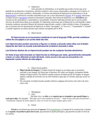 ii. Hipertexto
                                   kriiz gonzalez en informática, es el nombre que recibe el texto que en la
pantalla de un dispositivo electrónico, permite conducir a otros textos relacionados, pulsando con el ratón o el
teclado en ciertas zonas sensibles y destacadas. La forma más habitual de hipertexto en informática es la de
hipervínculos o referencias cruzadas automáticas que van a otros documentos (lexias). Si el usuario selecciona
un hipervínculo el programa muestra el documento enlazado. Otra forma de hipertexto es el strechtext que
consiste en dos indicadores o aceleradores y una pantalla. El primer indicador permite que lo escrito pueda
moverse de arriba hacia abajo en la pantalla. Es importante mencionar que el hipertexto no está limitado a datos
textuales, podemos encontrar dibujos del elemento especificado, sonido o vídeo referido al tema. El programa
que se usa para leer los documentos de hipertexto se llama “navegador”, el "browser", "visualizador" o "cliente"
y cuando seguimos un enlace decimos que estamos navegando por la Web.

                             iii. Hipervínculo

      El hipervínculo es el mecanismo mediante el cual el lenguaje HTML permite establecer
saltos de una página a (un punto dado de) otra.

Los hipervínculos pueden asociarse a figuras o a textos y picando sobre ellos con el botón
izquierdo del ratón se accede automáticamente al destino asociado a ellos.

Los ficheros destino de un hipervínculo pueden ser de cualquier formato electrónico.

Un texto al que está asociado un hipervínculo se distingue por estar, generalmente subrayado
y tener un color diferente al resto del texto, como ocurre a los que se encuentran a la
izquierda o parte inferior de esta página.



                             iv. Hipervínculo gráfico
               6. Hipervínculo de imagen: Un hipervínculo de imagen es un enlace que se encuentra
                  asociado a una imagen, de forma que si hacemos clic sobre esa imagen, navegamos dónde
                  indique el hipervínculo. Por defecto cuando creamos un hipervínculo de imagen, la imagen
                  aparece rodeada de un borde con un color llamativo para que el visitante sepa que existe ese
                  enlace.
               7. Por otra parte, los hipervínculos pueden referirse a páginas del mismo sitio web o de otros
                  sitios web.



                              i. Metapágina
                             ii. Sitio
                                 Del latín situs, un sitio es un espacio que es ocupado o que puede llegar a
serlo para algo. Por ejemplo: “Disculpe, pero está sentada en mi sitio”, “Aquí no hay sitio para bravucones”,
“Finalmente, después de tanto esfuerzo, estoy en el sitio en el que siempre quise estar”.

                             iii. Portal

        Portal es un término que proviene de puerta. En la arquitectura y el campo de la construcción, el portal
es el zaguán o la primera pieza de la casa, que presenta la puerta principal y que permite acceder al resto de
los salones.
 