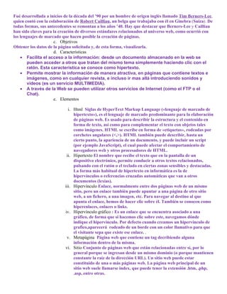 Fué desarrollada a inicios de la década del ’90 por un hombre de origen inglés llamado Tim Berners-Lee,
quien contó con la colaboración de Robert Cailliau, un belga que trabajaba con él en Ginebra (Suiza). De
todas formas, sus antecedentes se remontan a los años ’40. Hay que destacar que Berners-Lee y Cailliau
han sido claves para la creación de diversos estándares relacionados al universo web, como ocurrió con
los lenguajes de marcado que hacen posible la creación de páginas.
                     c. Objetivos
Obtener los datos de la página solicitada y, de esta forma, visualizarla.
                     d. Características
    • Facilita el acceso a la información: desde un documento almacenado en la web se
        pueden acceder a otros que tratan del mismo tema simplemente haciendo clic con el
        ratón. Esta característica se conoce como hipertexto.
    • Permite mostrar la información de manera atractiva, en páginas que contiene textos e
        imágenes, como en cualquier revista, e incluso ir mas allá introduciendo sonidos y
        videos (es un servicio MULTIMEDIA).
    • A través de la Web se pueden utilizar otros servicios de Internet (como el FTP o el
        Chat).
                     e. Elementos

                             i. Html Siglas de HyperText Markup Language («lenguaje de marcado de
                                hipertexto»), es el lenguaje de marcado predominante para la elaboración
                                de páginas web. Es usado para describir la estructura y el contenido en
                                forma de texto, así como para complementar el texto con objetos tales
                                como imágenes. HTML se escribe en forma de «etiquetas», rodeadas por
                                corchetes angulares (<,>). HTML también puede describir, hasta un
                                cierto punto, la apariencia de un documento, y puede incluir un script
                                (por ejemplo JavaScript), el cual puede afectar el comportamiento de
                                navegadores web y otros procesadores de HTML.
                            ii. Hipertexto El nombre que recibe el texto que en la pantalla de un
                                dispositivo electrónico, permite conducir a otros textos relacionados,
                                pulsando con el ratón o el teclado en ciertas zonas sensibles y destacadas.
                                La forma más habitual de hipertexto en informática es la de
                                hipervínculos o referencias cruzadas automáticas que van a otros
                                documentos (lexias).
                           iii. Hipervínculo Enlace, normalmente entre dos páginas web de un mismo
                                sitio, pero un enlace también puede apuntar a una página de otro sitio
                                web, a un fichero, a una imagen, etc. Para navegar al destino al que
                                apunta el enlace, hemos de hacer clic sobre él. También se conocen como
                                hiperenlaces, enlaces o links.
                           iv. Hipervínculo gráfico : Es un enlace que se encuentra asociado a una
                                gráfico, de forma que si hacemos clic sobre este, navegamos dónde
                                indique el hipervínculo. Por defecto cuando creamos un hipervínculo de
                                grafico,aparecerá rodeado de un borde con un color llamativo para que
                                el visitante sepa que existe ese enlace. .
                            v. Metapágina Página web que contiene un tag decribiendo alguna
                                información dentro de la misma.
                           vi. Sitio Conjunto de páginas web que están relacionadas entre sí, por lo
                                general porque se ingresan desde un mismo dominio (o porque mantienen
                                constante la raíz de la dirección URL). Un sitio web puede estar
                                constituido de una o más páginas web. La página web principal de un
                                sitio web suele llamarse index, que puede tener la extensión .htm, .php,
                                .asp, entre otras.
 