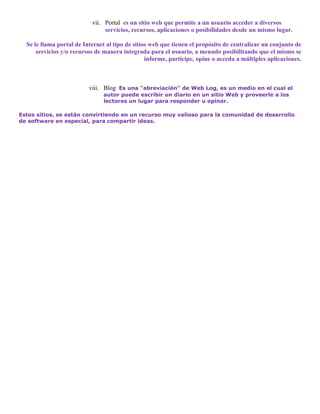 vii. Portal es un sitio web que permite a un usuario acceder a diversos
                                servicios, recursos, aplicaciones o posibilidades desde un mismo lugar.

  Se le llama portal de Internet al tipo de sitios web que tienen el propósito de centralizar un conjunto de
      servicios y/o recursos de manera integrada para el usuario, a menudo posibilitando que el mismo se
                                                 informe, participe, opine o acceda a múltiples aplicaciones.



                          viii. Blog Es una "abreviación" de Web Log, es un medio en el cual el
                                autor puede escribir un diario en un sitio Web y proveerle a los
                                lectores un lugar para responder u opinar.

Estos sitios, se están convirtiendo en un recurso muy valioso para la comunidad de desarrollo
de software en especial, para compartir ideas.
 
