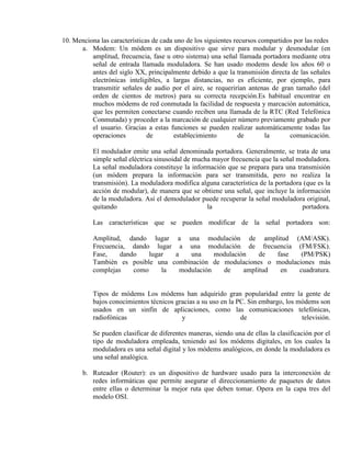 10. Menciona las características de cada uno de los siguientes recursos compartidos por las redes
      a. Modem: Un módem es un dispositivo que sirve para modular y desmodular (en
          amplitud, frecuencia, fase u otro sistema) una señal llamada portadora mediante otra
          señal de entrada llamada moduladora. Se han usado modems desde los años 60 o
          antes del siglo XX, principalmente debido a que la transmisión directa de las señales
          electrónicas inteligibles, a largas distancias, no es eficiente, por ejemplo, para
          transmitir señales de audio por el aire, se requerirían antenas de gran tamaño (del
          orden de cientos de metros) para su correcta recepción.Es habitual encontrar en
          muchos módems de red conmutada la facilidad de respuesta y marcación automática,
          que les permiten conectarse cuando reciben una llamada de la RTC (Red Telefónica
          Conmutada) y proceder a la marcación de cualquier número previamente grabado por
          el usuario. Gracias a estas funciones se pueden realizar automáticamente todas las
          operaciones          de        establecimiento         de       la      comunicación.

           El modulador emite una señal denominada portadora. Generalmente, se trata de una
           simple señal eléctrica sinusoidal de mucha mayor frecuencia que la señal moduladora.
           La señal moduladora constituye la información que se prepara para una transmisión
           (un módem prepara la información para ser transmitida, pero no realiza la
           transmisión). La moduladora modifica alguna característica de la portadora (que es la
           acción de modular), de manera que se obtiene una señal, que incluye la información
           de la moduladora. Así el demodulador puede recuperar la señal moduladora original,
           quitando                                 la                               portadora.

           Las características que se pueden modificar de la señal portadora son:

           Amplitud, dando lugar a una modulación de amplitud (AM/ASK).
           Frecuencia, dando lugar a una modulación de frecuencia (FM/FSK).
           Fase,    dando    lugar  a    una     modulación    de  fase  (PM/PSK)
           También es posible una combinación de modulaciones o modulaciones más
           complejas    como     la   modulación   de     amplitud  en  cuadratura.


           Tipos de módems Los módems han adquirido gran popularidad entre la gente de
           bajos conocimientos técnicos gracias a su uso en la PC. Sin embargo, los módems son
           usados en un sinfín de aplicaciones, como las comunicaciones telefónicas,
           radiofónicas                   y                     de                   televisión.

           Se pueden clasificar de diferentes maneras, siendo una de ellas la clasificación por el
           tipo de moduladora empleada, teniendo así los módems digitales, en los cuales la
           moduladora es una señal digital y los módems analógicos, en donde la moduladora es
           una señal analógica.

       b. Ruteador (Router): es un dispositivo de hardware usado para la interconexión de
          redes informáticas que permite asegurar el direccionamiento de paquetes de datos
          entre ellas o determinar la mejor ruta que deben tomar. Opera en la capa tres del
          modelo OSI.
 