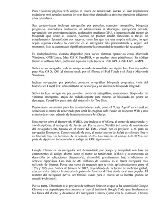 Para visualizar páginas web emplea el motor de renderizado Gecko, el cual implementa
estándares web actuales además de otras funciones destinadas a anticipar probables adiciones
a los estándares.

Sus características incluyen navegación por pestañas, corrector ortográfico, búsqueda
progresiva, marcadores dinámicos, un administrador de descargas, navegación privada,
navegación con georreferenciación, aceleración mediante GPU, e integración del motor de
búsqueda que desee el usuario. Además se pueden añadir funciones a través de
complementos desarrollados por terceros, entre los que hay una amplia selección, lo que
según algunos estudios lo convierte en el navegador más personalizable y seguro del
momento. Esto ha aumentado significativamente la comunidad de usuarios del navegador.

Es multiplataforma, estando disponible para varios sistemas operativos como Microsoft
Windows, GNU/Linux, Mac OS X, FreeBSD, y en muchas otras plataformas. Su código
fuente es software libre, publicado bajo una triple licencia GNU GPL, GNU LGPL o MPL.

Safari es un navegador web de código cerrado desarrollado por Apple Inc. Está disponible
para Mac OS X, iOS (el sistema usado por el iPhone, el iPod Touch y el iPad) y Microsoft
Windows.

Incluye navegación por pestañas, corrector ortográfico, búsqueda progresiva, vista del
historial en CoverFlow, administrador de descargas y un sistema de búsqueda integrado.

Safari incluye navegación por pestañas, corrector ortográfico, marcadores, bloqueador de
ventanas emergentes, atajos del teclado,soporte para motores de búsqueda, un gestor de
descargas, CoverFlow para vista del historial y los Top Sites.

Proporciona un entorno para los desarrolladores web, como el "User Agent" en el cual se
selecciona el motor de rederizado para abrir las páginas web. Posee un Inspector Web y una
consola de errores, además de herramientas para JavaScript.

Está escrito sobre el framework WebKit, que incluye a WebCore, el motor de renderizado, y
JavaScriptCore, el intérprete de JavaScript. Por su parte, WebKit (el motor de renderizado
del navegador) está basado en el motor KHTML, creado por el proyecto KDE para su
navegador Konqueror. Como resultado de esto, el motor interno de Safari es software libre y
es liberado bajo los términos de la licencia LGPL. Las mejoras al código de KHTML por
parte de Apple son incorporadas al código de KDE rápidamente.


Google Chrome es un navegador web desarrollado por Google y compilado con base en
componentes de código abierto como el motor de renderizado WebKit y su estructura de
desarrollo de aplicaciones (framework), disponible gratuitamente bajo condiciones de
servicio específicas. Con más de 200 millones de usuarios, es el tercer navegador más
utilizado de Internet. Posee una cuota de mercado que se sitúa aproximadamente entre el
16% y 28% para finales de febrero de 2012, dependiendo de la fuente de medición global,
con particular éxito en la mayoría de países de América del Sur donde es el más popular. El
nombre del navegador deriva del término usado para el marco de la interfaz gráfica de
usuario («chrome»).

Por su parte, Chromium es el proyecto de software libre con el que se ha desarrollado Google
Chrome y es de participación comunitaria (bajo el ámbito de Google Code) para fundamentar
las bases del diseño y desarrollo del navegador Chrome (junto con la extensión Chrome
 