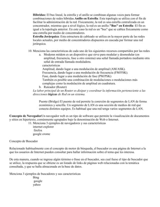 Híbridas: El bus lineal, la estrella y el anillo se combinan algunas veces para formar
                  combinaciones de redes híbridas.Anillo en Estrella: Esta topología se utiliza con el fin de
                  facilitar la administración de la red. Físicamente, la red es una estrella centralizada en un
                  concentrador, mientras que a nivel lógico, la red es un anillo."Bus" en Estrella: El fin es
                  igual a la topología anterior. En este caso la red es un "bus" que se cablea físicamente como
                  una estrella por medio de concentradores.
                  Estrella Jerárquica: Esta estructura de cableado se utiliza en la mayor parte de las redes
                  locales actuales, por medio de concentradores dispuestos en cascada par formar una red
                  jerárquica.

              10. Menciona las características de cada uno de los siguientes recursos compartidos por las redes
                       a. Modemn módem es un dispositivo que sirve para modular y desmodular (en
                          amplitud, frecuencia, fase u otro sistema) una señal llamada portadora mediante otra
                          señal de entrada llamada moduladora.
                         caracteristicas
                         Amplitud, dando lugar a una modulación de amplitud (AM/ASK).
                         Frecuencia, dando lugar a una modulación de frecuencia (FM/FSK).
                         Fase, dando lugar a una modulación de fase (PM/PSK)
                         También es posible una combinación de modulaciones o modulaciones más
                         complejas como la modulación de amplitud en cuadratura.
                       b. Ruteador (Router)
                  La labor principal de un Router es disipar y coordinar la información perteneciente a las
                  direcciones lógicas de Red en un sistema.

                       Puente (Bridge) El puente de red permite la conexión de segmentos de LAN de forma
                       económica y sencilla. Un segmento de LAN es una sección de medios de red que
                       conecta distintos equipos. Es habitual que una red tenga varios segmentos de LAN.

Concepto de NavegadorUn navegador web es un tipo de software que permite la visualización de documentos
y sitios en hipertexto, comúnmente agrupados bajo la denominación de Web o Internet.
                11. Menciona 3 ejemplos de navegadores y sus características
                    internet explorer
                     firefox
                    google crome

Concepto de Buscador

Relacionado habitualmente con el concepto de motor de búsqueda, el buscador es una página de Internet a la
que los usuarios de Internet pueden consultar para hallar información sobre el tema que les interesa.

De esta manera, cuando se ingresa algún término o frase en el buscador, sea cual fuese el tipo de buscador que
se utilice, la respuesta que se obtiene es un listado de links de páginas web relacionadas con la temática
consultada, y que se halla almacenada en la base de datos.

Menciona 3 ejemplos de buscadores y sus caracteristicas
                Bing
                 google
                yahoo
 
