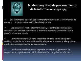 Modelo cognitivo de procesamiento                                        de la información (Gagné 1985)·         Los fenómenos psicológicos son transformaciones de la información de entrada       (input) a información de salida (output)