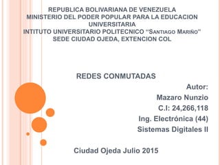 REPUBLICA BOLIVARIANA DE VENEZUELA
MINISTERIO DEL PODER POPULAR PARA LA EDUCACION
UNIVERSITARIA
INTITUTO UNIVERSITARIO POLITECNICO ‘‘SANTIAGO MARIÑO’’
SEDE CIUDAD OJEDA, EXTENCION COL
REDES CONMUTADAS
Autor:
Mazaro Nunzio
C.I: 24,266,118
Ing. Electrónica (44)
Sistemas Digitales II
Ciudad Ojeda Julio 2015
 