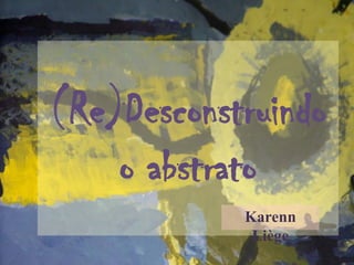 (Re)Desconstruindo
o abstrato
Karenn
Liège
 