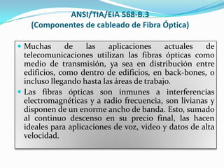ANSI/TIA/EIA 568-B.3
    (Componentes de cableado de Fibra Óptica)

 Muchas       de   las    aplicaciones     actuales  de
  telecomunicaciones utilizan las fibras ópticas como
  medio de transmisión, ya sea en distribución entre
  edificios, como dentro de edificios, en back-bones, o
  incluso llegando hasta las áreas de trabajo.
 Las fibras ópticas son inmunes a interferencias
  electromagnéticas y a radio frecuencia, son livianas y
  disponen de un enorme ancho de banda. Esto, sumado
  al continuo descenso en su precio final, las hacen
  ideales para aplicaciones de voz, video y datos de alta
  velocidad.
 
