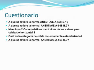 Cuestionario
 A que se refiere la norma ANSI/TIA/EIA-568-B.1?
 A que se refiere la norma ANSI/TIA/EIA-568-B.2?
 Menciona 2 Características mecánicas de los cables para
  cableado horizontal ?
 Cual es la categoría de cable recientemente estandarizada?
 A que se refiere la norma ANSI/TIA/EIA-568-B.3?
 