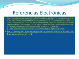 Referencias Electrónicas
 http://translate.google.com.mx/translate?hl=es&sl=en&u=http://www.csd.uoc.gr/~hy43
  5/material/Cabling%2520Standard%2520-%2520ANSI-TIA-EIA%2520568%2520B%2520-
  %2520Commercial%2520Building%2520Telecommunications%2520Cabling%2520Standa
  rd.pdf&ei=KbgUT5ukA6fE2gWV3Z2DCg&sa=X&oi=translate&ct=result&resnum=3&ved
  =0CDYQ7gEwAg&prev=/search%3Fq%3DNORMA%2BTIA/EIA-568-
  B.1,B.2,B.3%26hl%3Des%26biw%3D1024%26bih%3D550%26prmd%3Dimvns
 http://iie.fing.edu.uy/ense/asign/redcorp/material/2008/Cableado%20
  Estructurado%202008.pdf
 