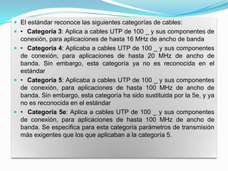  El estándar reconoce las siguientes categorías de cables:
 • Categoría 3: Aplica a cables UTP de 100 _ y sus componentes de
  conexión, para aplicaciones de hasta 16 MHz de ancho de banda
 • Categoría 4: Aplicaba a cables UTP de 100 _ y sus componentes
  de conexión, para aplicaciones de hasta 20 MHz de ancho de
  banda. Sin embargo, esta categoría ya no es reconocida en el
  estándar
 • Categoría 5: Aplicaba a cables UTP de 100 _ y sus componentes
  de conexión, para aplicaciones de hasta 100 MHz de ancho de
  banda. Sin embargo, esta categoría ha sido sustituida por la 5e, y ya
  no es reconocida en el estándar
 • Categoría 5e: Aplica a cables UTP de 100 _ y sus componentes
  de conexión, para aplicaciones de hasta 100 MHz de ancho de
  banda. Se especifica para esta categoría parámetros de transmisión
  más exigentes que los que aplicaban a la categoría 5.
 
