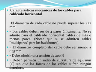  Características mecánicas de los cables para
    cableado horizontal

     El diámetro de cada cable no puede superar los 1.22
    mm
   • Los cables deben ser de 4 pares únicamente. No se
    admite para el cableado horizontal cables de más o
    menos pares. (Notar que si se admiten cables
    “multipares” para los backbones).
   • El diámetro completo del cable debe ser menor a
    6.35mm
   • Debe admitir una tensión de 400 N
   • Deben permitir un radio de curvatura de 25.4 mm
    (1”) sin que los forros de los cables sufran ningún
    deterioro.
 