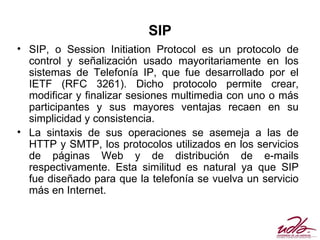 SIP
• SIP, o Session Initiation Protocol es un protocolo de
  control y señalización usado mayoritariamente en los
  sistemas de Telefonía IP, que fue desarrollado por el
  IETF (RFC 3261). Dicho protocolo permite crear,
  modificar y finalizar sesiones multimedia con uno o más
  participantes y sus mayores ventajas recaen en su
  simplicidad y consistencia.
• La sintaxis de sus operaciones se asemeja a las de
  HTTP y SMTP, los protocolos utilizados en los servicios
  de páginas Web y de distribución de e-mails
  respectivamente. Esta similitud es natural ya que SIP
  fue diseñado para que la telefonía se vuelva un servicio
  más en Internet.
 