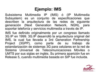 Ejemplo: IMS
Subsistema Multimedia IP (IMS) ó (IP Multimedia
Subsystem) es un conjunto de especificaciones que
describen la arquitectura de las redes de siguiente
generación (Next Generation Network, NGN), para
soportar telefonía y servicios multimedia a través de IP.
IMS fue definido originalmente por un congreso llamado
3G.IP en 1999. 3G.IP desarrolló la arquitectura original del
IMS, la cual fue llevada a 3rd Generation Partnership
Project (3GPP), como parte de su trabajo de
estandarización de sistemas 3G para celulares en la red de
Sistema Universal de Telecomunicaciones Móviles o
UMTS por sus siglas en inglés. Su primera aparición fue en
Release 5, cuando multimedia basada en SIP fue incluida.
 