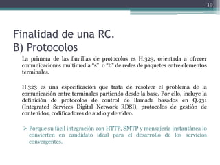 10




Finalidad de una RC.
B) Protocolos
 La primera de las familias de protocolos es H.323, orientada a ofrecer
 comunicaciones multimedia “s” o “b” de redes de paquetes entre elementos
 terminales.

 H.323 es una especificación que trata de resolver el problema de la
 comunicación entre terminales partiendo desde la base. Por ello, incluye la
 definición de protocolos de control de llamada basados en Q.931
 (Integrated Services Digital Network RDSI), protocolos de gestión de
 contenidos, codificadores de audio y de vídeo.

  Porque su fácil integración con HTTP, SMTP y mensajería instantánea lo
   convierten en candidato ideal para el desarrollo de los servicios
   convergentes.
 