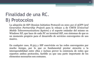 11




Finalidad de una RC.
B) Protocolos
 La adopción de SIP (Session Initiation Protocol) en 2001 por el 3GPP (3rd
 Generation Partnership Project) para la release 5 de UMTS (Universal
 Mobile Telecommunications System) y el soporte estándar del mismo en
 Windows XP, que hace de cada PC un terminal SIP, son síntomas de que es
 un momento propicio para el desarrollo de servicios convergentes de uso
 masivo.

 En cualquier caso, H.323 y SIP convivirán en las redes convergentes por
 mucho tiempo, por lo que es fundamental prestar atención a la
 interoperabilidad entre ellos e incluso prever la existencia de redes que
 soporten ambos protocolos, factible ya que una parte importante de los
 elementos necesarios son comunes.
 