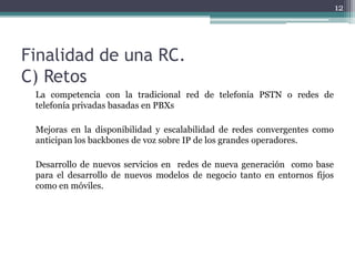 12




Finalidad de una RC.
C) Retos
 La competencia con la tradicional red de telefonía PSTN o redes de
 telefonía privadas basadas en PBXs

 Mejoras en la disponibilidad y escalabilidad de redes convergentes como
 anticipan los backbones de voz sobre IP de los grandes operadores.

 Desarrollo de nuevos servicios en redes de nueva generación como base
 para el desarrollo de nuevos modelos de negocio tanto en entornos fijos
 como en móviles.
 