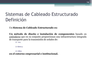 14




Sistemas de Cableado Estructurado
Definición
 Un Sistema de Cableado Estructurado es:

 Un método de diseño e instalación de componentes basado en
 estándares que en su conjunto proporcionan una infraestructura integrada
 de transporte para la transmisión de señales de:
       voz,

       datos y

       video
 en el entorno empresarial e institucional.
 