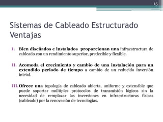 15




Sistemas de Cableado Estructurado
Ventajas
I. Bien diseñados e instalados proporcionan una infraestructura de
   cableado con un rendimiento superior, predecible y flexible.

II. Acomoda el crecimiento y cambio de una instalación para un
    extendido periodo de tiempo a cambio de un reducido inversión
    inicial.

III.Ofrece una topología de cableado abierta, uniforme y extensible que
    puede soportar múltiples protocolos de transmisión lógicos sin la
    necesidad de remplazar las inversiones en infraestructuras físicas
    (cableado) por la renovación de tecnologías.
 