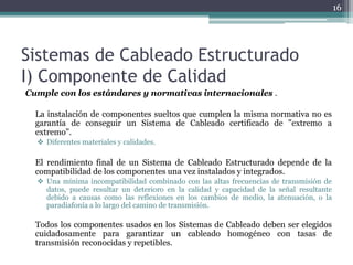 16




Sistemas de Cableado Estructurado
I) Componente de Calidad
Cumple con los estándares y normativas internacionales .

  La instalación de componentes sueltos que cumplen la misma normativa no es
  garantía de conseguir un Sistema de Cableado certificado de "extremo a
  extremo".
   Diferentes materiales y calidades.

  El rendimiento final de un Sistema de Cableado Estructurado depende de la
  compatibilidad de los componentes una vez instalados y integrados.
   Una mínima incompatibilidad combinado con las altas frecuencias de transmisión de
    datos, puede resultar un deterioro en la calidad y capacidad de la señal resultante
    debido a causas como las reflexiones en los cambios de medio, la atenuación, o la
    paradiafonía a lo largo del camino de transmisión.

  Todos los componentes usados en los Sistemas de Cableado deben ser elegidos
  cuidadosamente para garantizar un cableado homogéneo con tasas de
  transmisión reconocidas y repetibles.
 