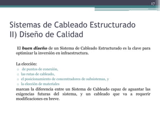 17




Sistemas de Cableado Estructurado
II) Diseño de Calidad
 El buen diseño de un Sistema de Cableado Estructurado es la clave para
 optimizar la inversión en infraestructura.

 La elección:
 o    de puntos de conexión,
 o   las rutas de cableado,
 o   el posicionamiento de concentradores de subsistemas, y
 o   la elección de materiales
 marcan la diferencia entre un Sistema de Cableado capaz de aguantar las
 exigencias futuras del sistema, y un cableado que va a requerir
 modificaciones en breve.
 