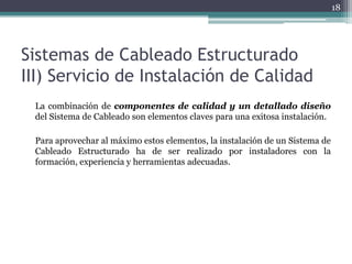 18




Sistemas de Cableado Estructurado
III) Servicio de Instalación de Calidad
 La combinación de componentes de calidad y un detallado diseño
 del Sistema de Cableado son elementos claves para una exitosa instalación.

 Para aprovechar al máximo estos elementos, la instalación de un Sistema de
 Cableado Estructurado ha de ser realizado por instaladores con la
 formación, experiencia y herramientas adecuadas.
 