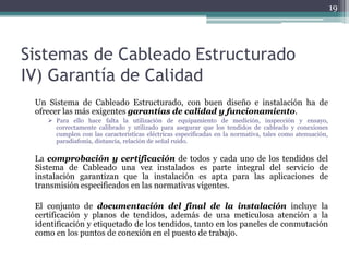 19




Sistemas de Cableado Estructurado
IV) Garantía de Calidad
 Un Sistema de Cableado Estructurado, con buen diseño e instalación ha de
 ofrecer las más exigentes garantías de calidad y funcionamiento.
     Para ello hace falta la utilización de equipamiento de medición, inspección y ensayo,
      correctamente calibrado y utilizado para asegurar que los tendidos de cableado y conexiones
      cumplen con las características eléctricas especificadas en la normativa, tales como atenuación,
      paradiafonía, distancia, relación de señal ruido.

 La comprobación y certificación de todos y cada uno de los tendidos del
 Sistema de Cableado una vez instalados es parte integral del servicio de
 instalación garantizan que la instalación es apta para las aplicaciones de
 transmisión especificados en las normativas vigentes.

 El conjunto de documentación del final de la instalación incluye la
 certificación y planos de tendidos, además de una meticulosa atención a la
 identificación y etiquetado de los tendidos, tanto en los paneles de conmutación
 como en los puntos de conexión en el puesto de trabajo.
 
