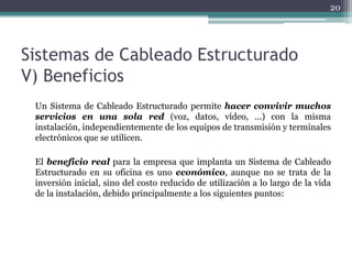 20




Sistemas de Cableado Estructurado
V) Beneficios
 Un Sistema de Cableado Estructurado permite hacer convivir muchos
 servicios en una sola red (voz, datos, vídeo, ...) con la misma
 instalación, independientemente de los equipos de transmisión y terminales
 electrónicos que se utilicen.

 El beneficio real para la empresa que implanta un Sistema de Cableado
 Estructurado en su oficina es uno económico, aunque no se trata de la
 inversión inicial, sino del costo reducido de utilización a lo largo de la vida
 de la instalación, debido principalmente a los siguientes puntos:
 