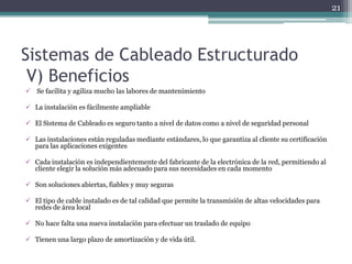 21




Sistemas de Cableado Estructurado
 V) Beneficios
 Se facilita y agiliza mucho las labores de mantenimiento

 La instalación es fácilmente ampliable

 El Sistema de Cableado es seguro tanto a nivel de datos como a nivel de seguridad personal

 Las instalaciones están reguladas mediante estándares, lo que garantiza al cliente su certificación
  para las aplicaciones exigentes

 Cada instalación es independientemente del fabricante de la electrónica de la red, permitiendo al
  cliente elegir la solución más adecuado para sus necesidades en cada momento

 Son soluciones abiertas, fiables y muy seguras

 El tipo de cable instalado es de tal calidad que permite la transmisión de altas velocidades para
  redes de área local

 No hace falta una nueva instalación para efectuar un traslado de equipo

 Tienen una largo plazo de amortización y de vida útil.
 