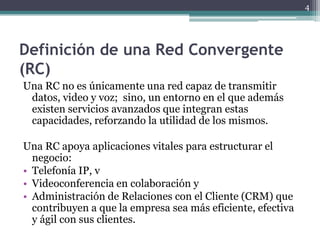 4




Definición de una Red Convergente
(RC)
Una RC no es únicamente una red capaz de transmitir
 datos, video y voz; sino, un entorno en el que además
 existen servicios avanzados que integran estas
 capacidades, reforzando la utilidad de los mismos.

Una RC apoya aplicaciones vitales para estructurar el
  negocio:
• Telefonía IP, v
• Videoconferencia en colaboración y
• Administración de Relaciones con el Cliente (CRM) que
  contribuyen a que la empresa sea más eficiente, efectiva
  y ágil con sus clientes.
 