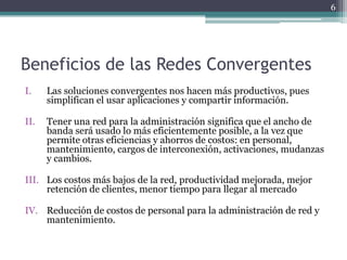 6




Beneficios de las Redes Convergentes
I.    Las soluciones convergentes nos hacen más productivos, pues
      simplifican el usar aplicaciones y compartir información.

II.   Tener una red para la administración significa que el ancho de
      banda será usado lo más eficientemente posible, a la vez que
      permite otras eficiencias y ahorros de costos: en personal,
      mantenimiento, cargos de interconexión, activaciones, mudanzas
      y cambios.

III. Los costos más bajos de la red, productividad mejorada, mejor
     retención de clientes, menor tiempo para llegar al mercado

IV. Reducción de costos de personal para la administración de red y
    mantenimiento.
 