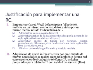 7




Justificación para implementar una
RC.
I.   Empezar por la red WAN de la empresa (si la tiene),
     unificar en un mismo medio voz, datos y video por un
     mismo medio, nos da los beneficios de: •
         Administrar un solo equipo (router)
        Aprovechar anchos de banda desperdiciados por la demanda de
         cada aplicación (voz, datos, video, etc.)
        Aprovechar anchos de banda por horarios, existen
         generalmente diferentes picos de demanda en cada aplicación
         (voz, datos, video, etc.)
         Eliminar costos de larga distancia y servicio medido

II. Adquisición de nueva infraestructura por crecimiento de
    nuevas necesidades se realiza ya en un ambiente de una red
    convergente, es decir, adquirir teléfonos IP, switches
    preparados para telefonía IP con calidad de servicio (Dos).
 