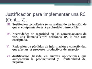 8




Justificación para implementar una RC
(Cont… 2).
III. Sustitución tecnológica se va realizando en función de
     que el equipamiento está ya obsoleto o inservible.

IV. Necesidades de seguridad en las conversaciones de
    voz, una llamada entre teléfonos IP, la voz está
    encriptada.

V. Reducción de pérdidas de información y conectividad
   que afectan los procesos productivos del negocio.

VI. Justificación basada en nuevas aplicaciones que
    aumentarán la productividad y   rentabilidad del
    negocio.
 