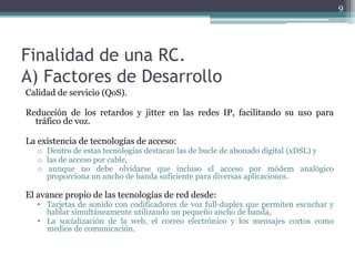 9




Finalidad de una RC.
A) Factores de Desarrollo
Calidad de servicio (QoS).

Reducción de los retardos y jitter en las redes IP, facilitando su uso para
  tráfico de voz.

La existencia de tecnologías de acceso:
   o Dentro de estas tecnologías destacan las de bucle de abonado digital (xDSL) y
   o las de acceso por cable,
   o aunque no debe olvidarse que incluso el acceso por módem analógico
     proporciona un ancho de banda suficiente para diversas aplicaciones.

El avance propio de las tecnologías de red desde:
   • Tarjetas de sonido con codificadores de voz full‐duplex que permiten escuchar y
     hablar simultáneamente utilizando un pequeño ancho de banda,
   • La socialización de la web, el correo electrónico y los mensajes cortos como
     medios de comunicación.
 