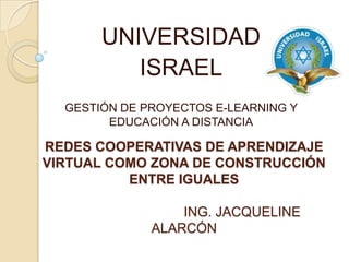 UNIVERSIDAD ISRAEL GESTIÓN DE PROYECTOS E-LEARNING Y EDUCACIÓN A DISTANCIA REDES COOPERATIVAS DE APRENDIZAJE VIRTUAL COMO ZONA DE CONSTRUCCIÓN ENTRE IGUALES ING. JACQUELINE ALARCÓN 