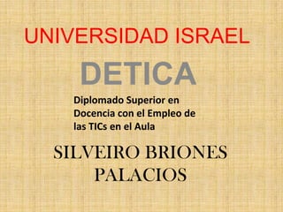 UNIVERSIDAD ISRAEL DETICA Diplomado Superior en Docencia con el Empleo de las TICs en el Aula  SILVEIRO BRIONES PALACIOS 