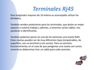 Terminales Rj45Para longitudes mayores de 10 metros es aconsejable utilizar los blindados. También venden protectores para los terminales, que darán un mejor aspecto a nuestro trabajo y además, si tenemos varios cables, nos ayudaran a identificarlos. También podemos poner en uno de los extremos una roseta RJ45. Estas rosetas pueden ser de muy diferentes tipos (empotrables, de superficie, con un terminal o con varios). Para un correcto funcionamiento, en el caso de que pongamos una roseta con varios conectores deberemos tirar un cable para cada conector. 