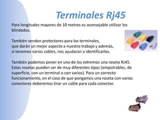 Terminales Rj45Para longitudes mayores de 10 metros es aconsejable utilizar los blindados. También venden protectores para los terminales,que darán un mejor aspecto a nuestro trabajo y además, si tenemos varios cables, nos ayudaran a identificarlos. También podemos poner en uno de los extremos una roseta RJ45. Estas rosetas pueden ser de muy diferentes tipos (empotrables, de superficie, con un terminal o con varios). Para un correcto funcionamiento, en el caso de que pongamos una roseta con varios conectores deberemos tirar un cable para cada conector. 