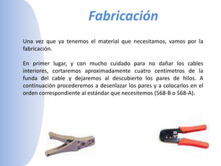 Fabricación Una vez que ya tenemos el material que necesitamos, vamos por la fabricación. En primer lugar, y con mucho cuidado para no dañar los cables interiores, cortaremos aproximadamente cuatro centímetros de la funda del cable y dejaremos al descubierto los pares de hilos. A continuación procederemos a desenlazar los pares y a colocarlos en el orden correspondiente al estándar que necesitemos (568-B o 568-A). 