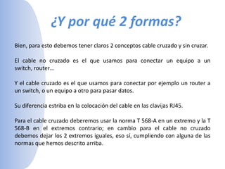 ¿Y por qué 2 formas?Bien, para esto debemos tener claros 2 conceptos cable cruzado y sin cruzar.El cable no cruzado es el que usamos para conectar un equipo a un switch, router… Y el cable cruzado es el que usamos para conectar por ejemplo un router a un switch, o un equipo a otro para pasar datos. Su diferencia estriba en la colocación del cable en las clavijas RJ45. Para el cable cruzado deberemos usar la norma T 568-A en un extremo y la T 568-B en el extremos contrario; en cambio para el cable no cruzado debemos dejar los 2 extremos iguales, eso sí, cumpliendo con alguna de las normas que hemos descrito arriba.