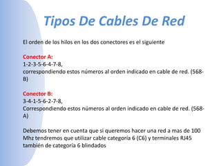 Tipos De Cables De Red El orden de los hilos en los dos conectores es el siguienteConector A:1-2-3-5-6-4-7-8, correspondiendo estos números al orden indicado en cable de red. (568-B) Conector B:3-4-1-5-6-2-7-8, Correspondiendo estos números al orden indicado en cable de red. (568-A) Debemos tener en cuenta que si queremos hacer una red a mas de 100 Mhz tendremos que utilizar cable categoría 6 (C6) y terminales RJ45 también de categoría 6 blindados