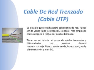 Cable De Red Trenzado (Cable UTP)Es el cable que se utiliza para conexiones de red. Puede ser de varios tipos y categorías, siendo el mas empleado el de categoría 5 (C5), a ser posible blindado. Tiene en su interior 4 pares de cables trenzados y diferenciados por colores (blanco naranja, naranja, blanco verde, verde, blanco azul, azul y blanco marrón y marrón). 