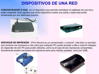 DISPOSITIVOS DE UNA RED CONCENTRADOR O HUB :  es un dispositivo que permite centralizar el cableado de una red y poder ampliarla. Esto significa que dicho dispositivo recibe una señal y repite esta señal emitiéndola por sus diferentes puertos.  SERVIDOR DE IMPRESIÓN :  (Print Server) es un concentrador, o ramonC: más bien un servidor, que conecta una impresora a red, para que cualquier PC pueda acceder a ella e imprimir trabajos, sin depender de otro PC para poder utilizarla, como es el caso de las impresoras compartidas. Actualmente existen servidores de impresora tanto para interfaz paralela, como por USB. 