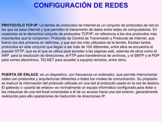 CONFIGURACIÓN DE REDES PROTOCOLO TCP-IP : La familia de protocolos de Internet es un conjunto de protocolos de red en los que se basa Internet y que permiten la transmisión de datos entre redes de computadoras. En ocasiones se le denomina conjunto de protocolos   TCP/IP, en referencia a los dos protocolos más importantes que la componen: Protocolo de Control de Transmisión y Protocolo de Internet, que fueron los dos primeros en definirse, y que son los más utilizados de la familia. Existen tantos protocolos en este conjunto que llegan a ser más de 100 diferentes, entre ellos se encuentra el popular HTTP, que es el que se utiliza para acceder a las páginas web, además de otros como el ARP  para la resolución de direcciones, el FTP para transferencia de archivos, y el SMTP y el POP para correo electrónico, TELNET para acceder a equipos remotos, entre otros.  PUERTA DE ENLACE : es un dispositivo, con frecuencia un ordenador, que permite interconectar redes con protocolos y arquitecturas diferentes a todos los niveles de comunicación. Su propósito es traducir la información del protocolo utilizado en una red al protocolo usado en la red de destino. El gateway o «puerta de enlace» es normalmente un equipo informático configurado para dotar a las máquinas de una red local conectadas a él de un acceso hacia una red exterior, generalmente realizando para ello operaciones de traducción de direcciones IP. 