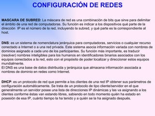 CONFIGURACIÓN DE REDES MASCARA DE SUBRED : La máscara de red es una combinación de bits que sirve para delimitar el ámbito de una red de computadoras. Su función es indicar a los dispositivos qué parte de la dirección  IP es el número de la red, incluyendo la subred, y qué parte es la correspondiente al host.  DNS : es un sistema de nomenclatura jerárquica para computadoras, servicios o cualquier recurso conectado a Internet o a una red privada. Este sistema asocia información variada con nombres de dominios asignado a cada uno de los participantes. Su función más importante, es traducir (resolver) nombres inteligibles para los humanos en identificadores binarios asociados con los equipos conectados a la red, esto con el propósito de poder localizar y direccionar estos equipos mundialmente. El DNS es una base de datos distribuida y jerárquica que almacena información asociada a nombres de dominio en redes como Internet. DHCP : es un protocolo de red que permite a los clientes de una red IP obtener sus parámetros de configuración automáticamente. Se trata de un protocolo de tipo cliente/servidor en el que generalmente un servidor posee una lista de direcciones IP dinámicas y las va asignando a los clientes conforme éstas van estando libres, sabiendo en todo momento quién ha estado en posesión de esa IP, cuánto tiempo la ha tenido y a quién se la ha asignado después.  