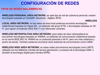 WIRELESS PERSONAL AREA NETWORK :   en este tipo de red de cobertura personal, existen tecnologías basadas en HomeRF; Bluetooth;  ZigBee; RFID. WIRELESS LOCAL AREA NETWORK :   en las redes de área local podemos encontrar tecnologías inalámbricas basadas en HiperLAN,  un estándar del grupo ETSI, o tecnologías basadas en Wi-Fi, que siguen el estándar IEEE 802.11 con diferentes variantes. WIRELESS METROPOLITAN AREA NETWORK :   para redes de área metropolitana se encuentran tecnologías basadas en WiMAX, un estándar de comunicación inalámbrica basado en la norma IEEE 802.16. WiMAX es un protocolo parecido a Wi-Fi, pero con más cobertura y ancho de banda. También podemos encontrar otros sistemas de comunicación como LMDS. WIRELESS WIDE AREA NETWORK :   en estas redes encontramos tecnologías como UMTS, utilizada con los teléfonos móviles de tercera generación y sucesora de la tecnología GSM, o también la tecnología digital para móviles GPRS. CONFIGURACIÓN DE REDES TIPOS DE REDES INALÁMBRICAS 