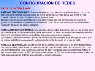 CONFIGURACIÓN DE REDES TIPOS DE ANTENAS WIFI ANTENAS DIRECCIONALES:  Orientan la señal en una dirección muy determinada con un haz estrecho pero de largo alcance, actúa de forma parecida a un foco de luz que emite un haz concreto y estrecho pero de forma intensa (más alcance). El alcance de una antena direccional viene determinado por una combinación de los dBi de ganancia de la antena, la potencia de emisión del punto de acceso emisor y la sensibilidad de recepción del punto de acceso receptor.  ANTENA OMNIDIRECCIONALES:  Orientan la señal en todas direcciones con un haz amplio pero de corto alcance. Si una antena direccional sería como un foco, una antena omnidireccional sería como una bombilla emitiendo luz en todas direcciones con menor alcance. Las antenas Omnidireccionales “envían” la información teóricamente a los 360 grados por lo que es posible establecer comunicación independientemente del punto en el que se esté.  ANTENAS SECTORIALES:  Son la mezcla de las antenas direccionales y las omnidireccionales. Las antenas sectoriales emiten un haz más amplio que una direccional pero no tan amplio como una omnidireccional. Para tener una cobertura de 360º y un largo alcance deberemos instalar o tres antenas sectoriales de 120º ó 4 antenas sectoriales de 80º. Las antenas sectoriales suelen ser más costosas que las antenas direccionales u omnidireccionales.  