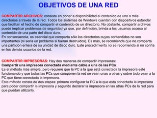 OBJETIVOS DE UNA RED COMPARTIR ARCHIVOS:  consiste en poner a disponibilidad el contenido de uno o más directorios a través de la red. Todos los sistemas de Windows cuentan con dispositivos estándar que facilitan el hecho de compartir el contenido de un directorio. No obstante, compartir archivos puede implicar problemas de seguridad ya que, por definición, brinda a los usuarios acceso al contenido de una parte del disco duro.  En consecuencia, es esencial que comparta sólo los directorios cuyos contendidos no son importantes (ni sería un problema si fueran destruidos). Es más, se recomienda que no comparta una partición entera de su unidad de disco duro. Este procedimiento no se   recomienda si no confía en los demás usuarios de la red.  COMPARTIR IMPRESORAS:   Hay dos maneras de compartir impresoras: Compartir una impresora conectada mediante cable a una de las PCs Es el método más simple, pero requiere que la PC a la que está conectada la impresora esté funcionando y que todas las PCs que componen la red se vean unas a otras y sobre todo vean a la PC que tiene conectada la impresora.  Este método consta de dos etapas: primero configurar la PC a la que está conectada la impresora para poder compartir la impresora y segundo declarar la impresora en las otras PCs de la red para que puedan utilizarla.  